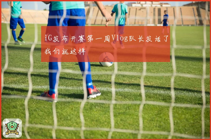 iG发布开赛第一周Vlog队长发话了我们就这样