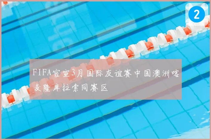 FIFA官宣3月国际友谊赛中国澳洲喀麦隆库拉索同赛区